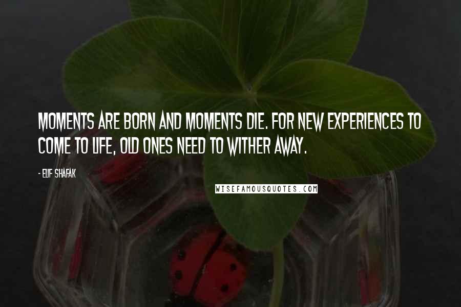 Elif Shafak Quotes: Moments are born and moments die. For new experiences to come to life, old ones need to wither away.