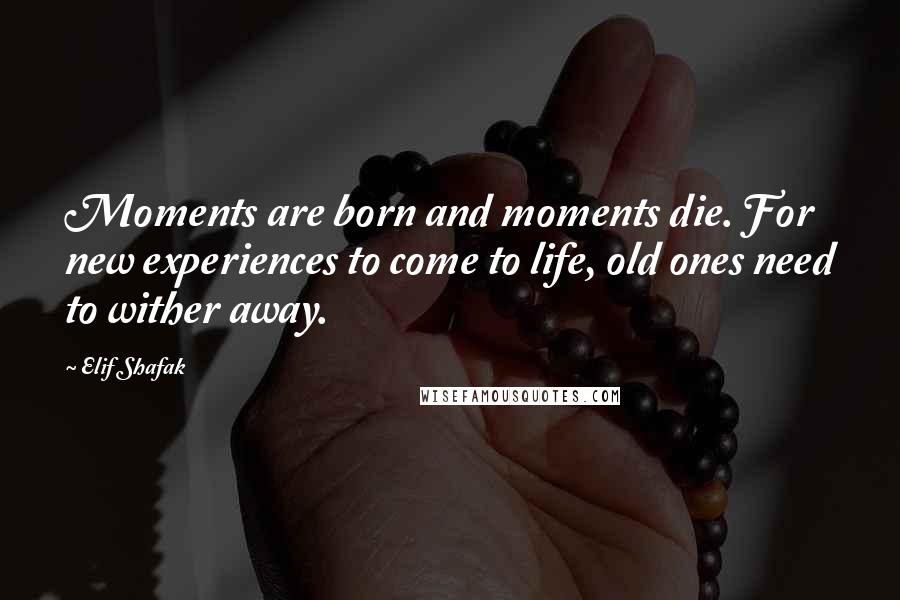 Elif Shafak Quotes: Moments are born and moments die. For new experiences to come to life, old ones need to wither away.