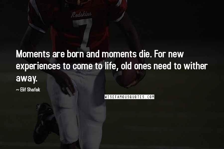 Elif Shafak Quotes: Moments are born and moments die. For new experiences to come to life, old ones need to wither away.