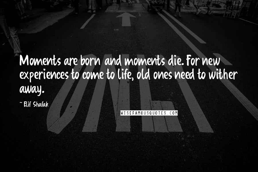 Elif Shafak Quotes: Moments are born and moments die. For new experiences to come to life, old ones need to wither away.