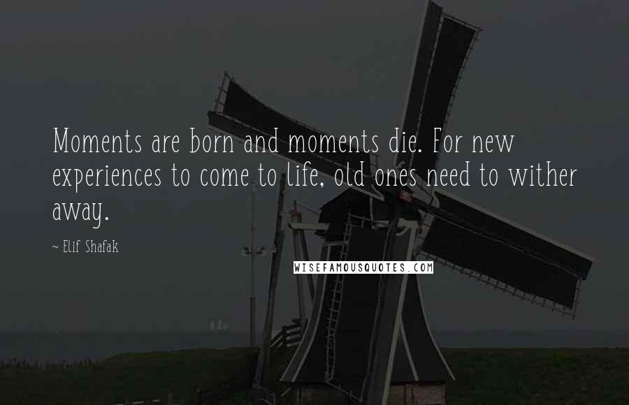 Elif Shafak Quotes: Moments are born and moments die. For new experiences to come to life, old ones need to wither away.