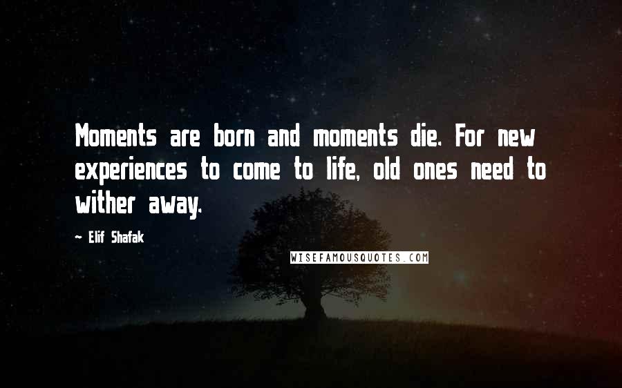 Elif Shafak Quotes: Moments are born and moments die. For new experiences to come to life, old ones need to wither away.