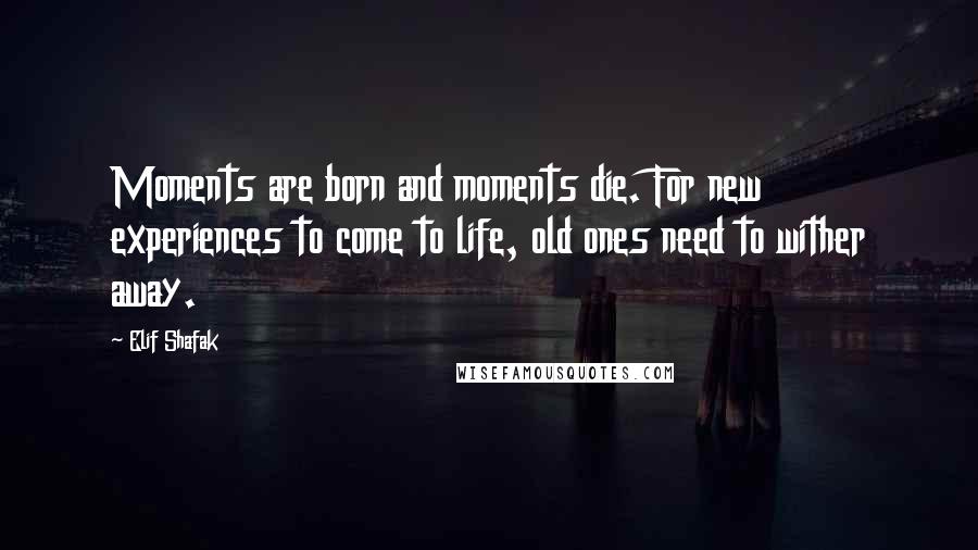 Elif Shafak Quotes: Moments are born and moments die. For new experiences to come to life, old ones need to wither away.