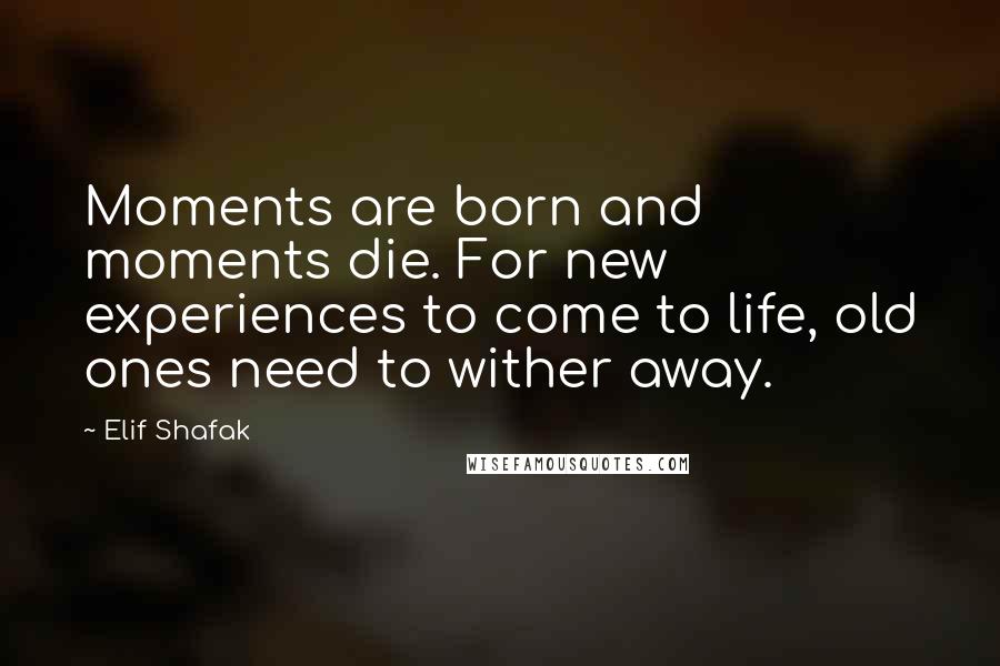 Elif Shafak Quotes: Moments are born and moments die. For new experiences to come to life, old ones need to wither away.