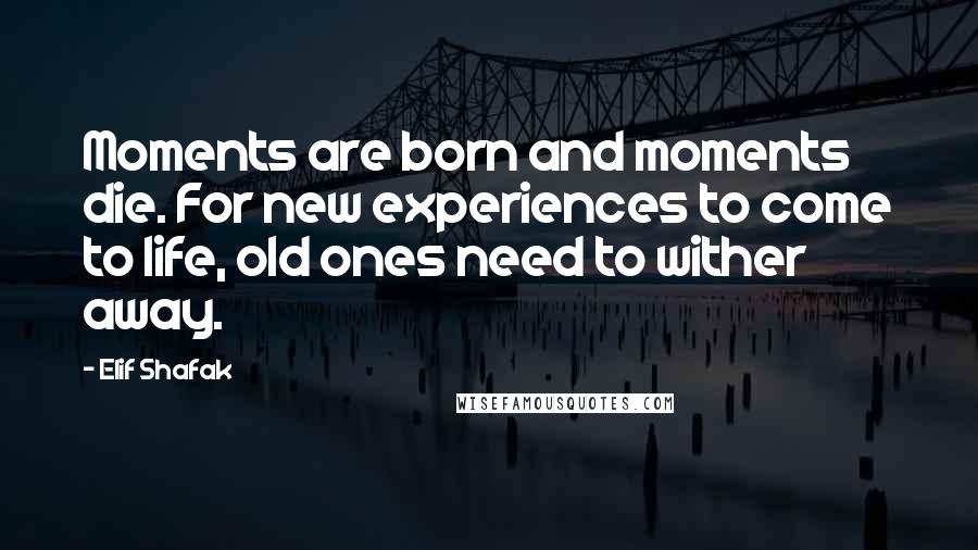 Elif Shafak Quotes: Moments are born and moments die. For new experiences to come to life, old ones need to wither away.