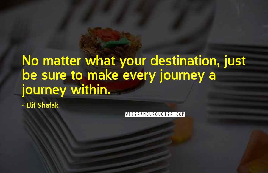 Elif Shafak Quotes: No matter what your destination, just be sure to make every journey a journey within.