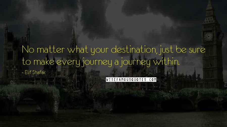 Elif Shafak Quotes: No matter what your destination, just be sure to make every journey a journey within.