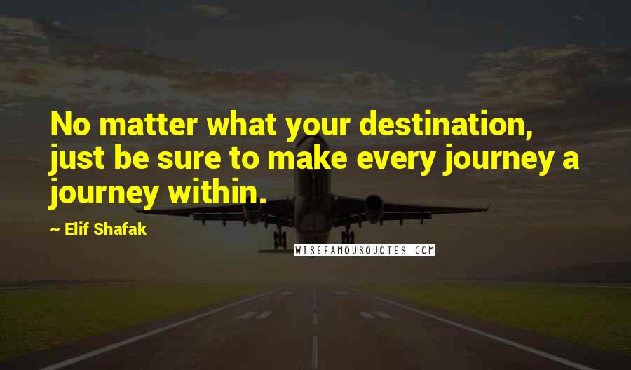 Elif Shafak Quotes: No matter what your destination, just be sure to make every journey a journey within.