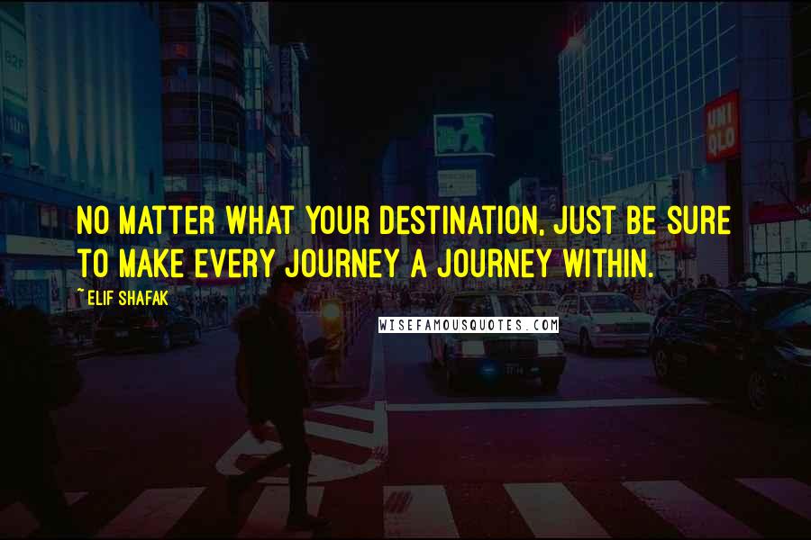 Elif Shafak Quotes: No matter what your destination, just be sure to make every journey a journey within.