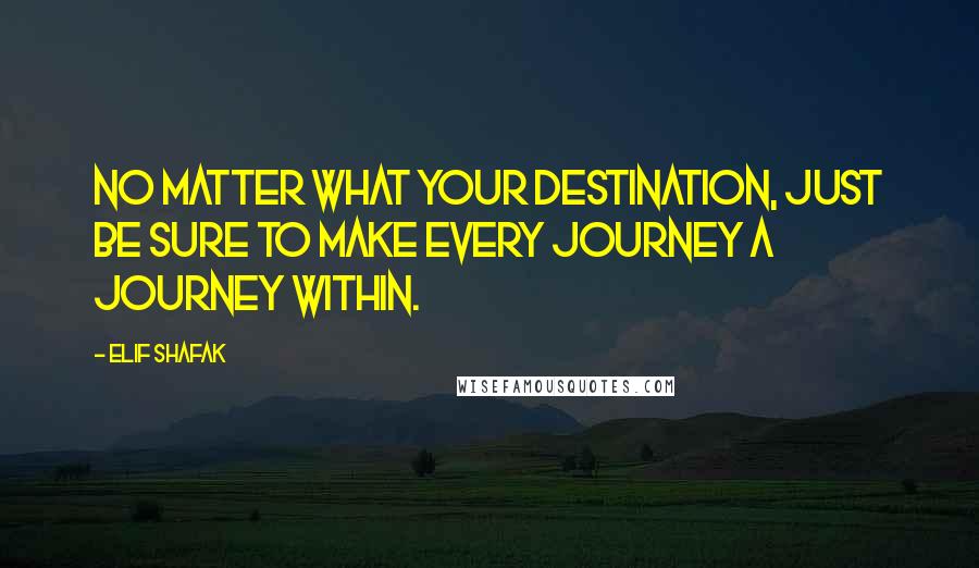 Elif Shafak Quotes: No matter what your destination, just be sure to make every journey a journey within.