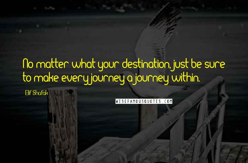 Elif Shafak Quotes: No matter what your destination, just be sure to make every journey a journey within.