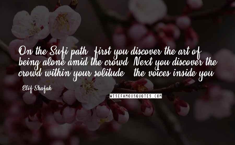 Elif Shafak Quotes: On the Sufi path, first you discover the art of being alone amid the crowd. Next you discover the crowd within your solitude - the voices inside you.