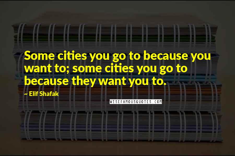 Elif Shafak Quotes: Some cities you go to because you want to; some cities you go to because they want you to.