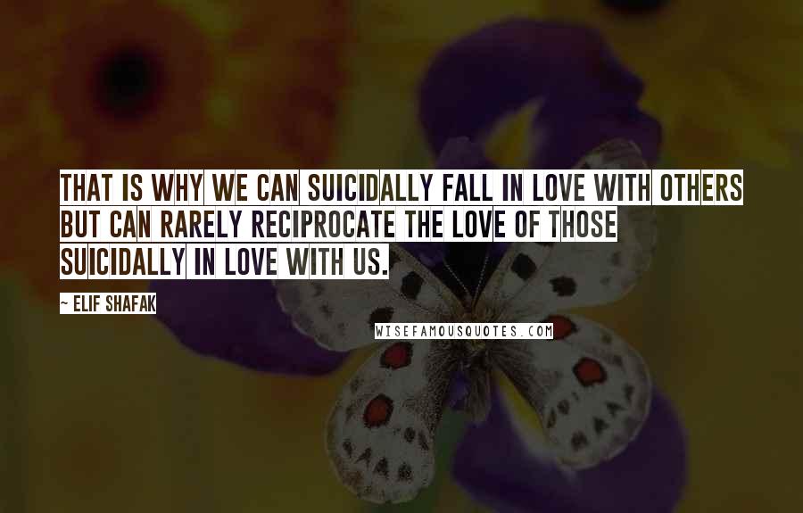 Elif Shafak Quotes: That is why we can suicidally fall in love with others but can rarely reciprocate the love of those suicidally in love with us.