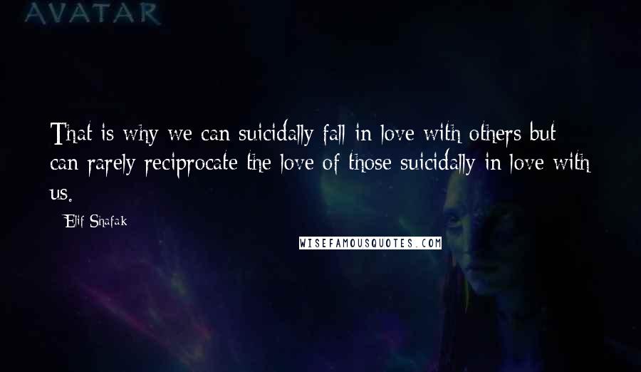 Elif Shafak Quotes: That is why we can suicidally fall in love with others but can rarely reciprocate the love of those suicidally in love with us.