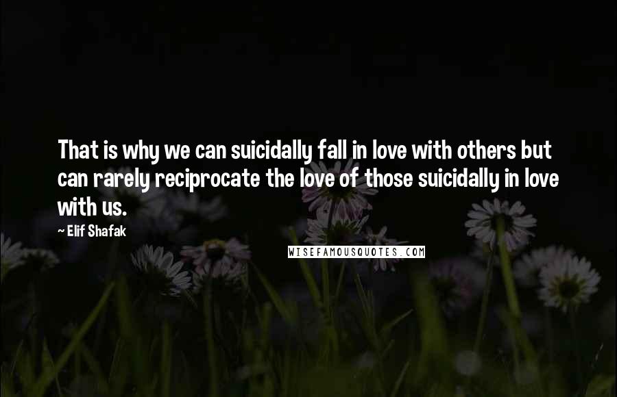 Elif Shafak Quotes: That is why we can suicidally fall in love with others but can rarely reciprocate the love of those suicidally in love with us.