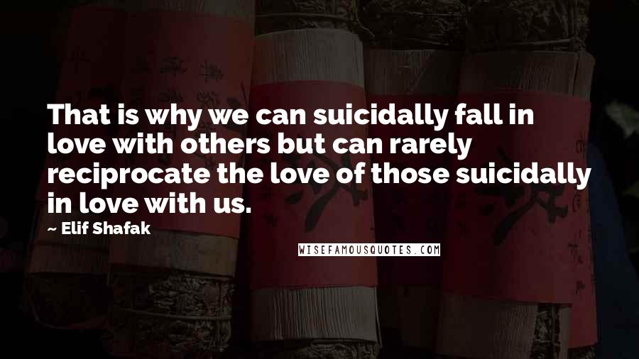 Elif Shafak Quotes: That is why we can suicidally fall in love with others but can rarely reciprocate the love of those suicidally in love with us.