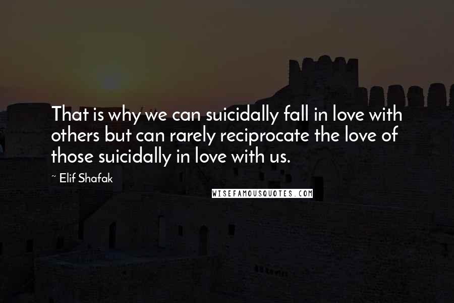 Elif Shafak Quotes: That is why we can suicidally fall in love with others but can rarely reciprocate the love of those suicidally in love with us.