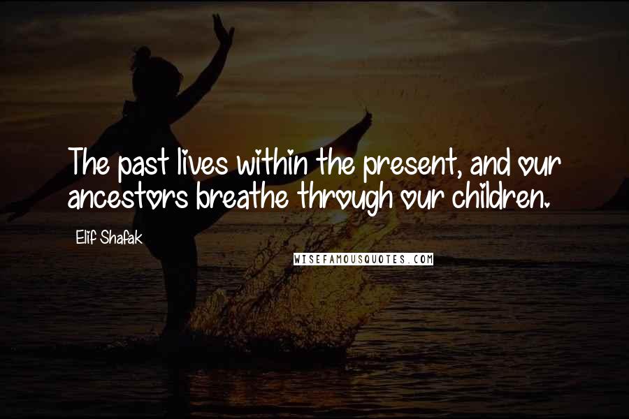 Elif Shafak Quotes: The past lives within the present, and our ancestors breathe through our children.