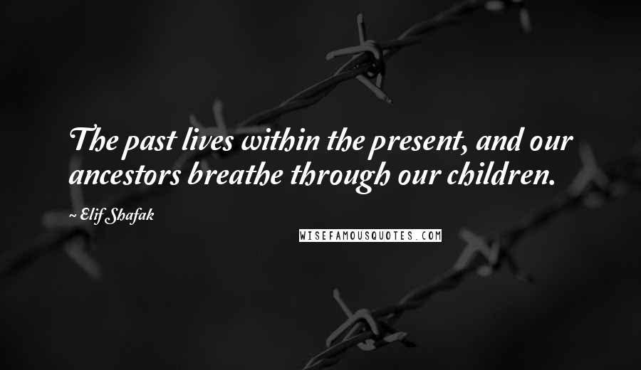 Elif Shafak Quotes: The past lives within the present, and our ancestors breathe through our children.