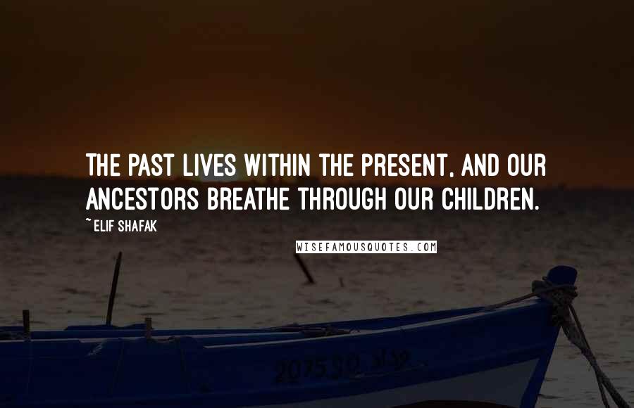 Elif Shafak Quotes: The past lives within the present, and our ancestors breathe through our children.