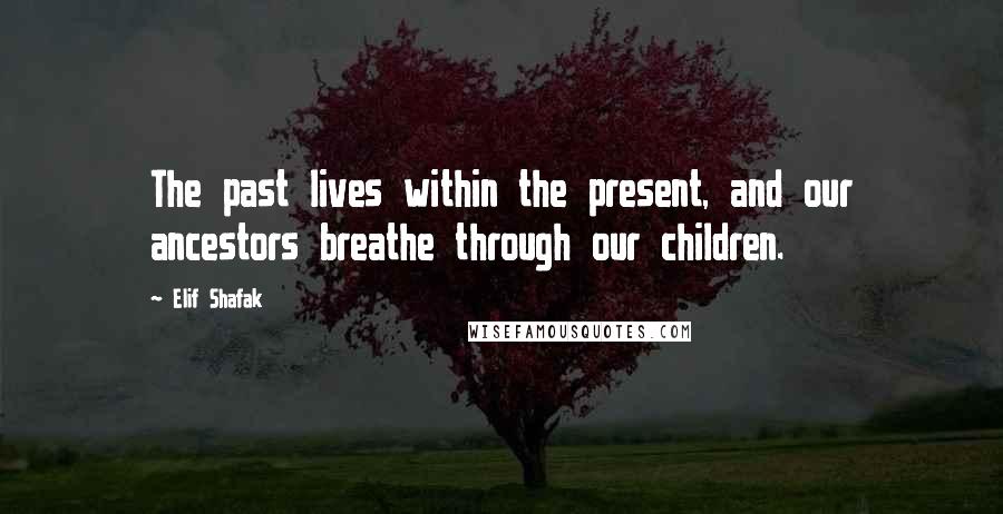 Elif Shafak Quotes: The past lives within the present, and our ancestors breathe through our children.