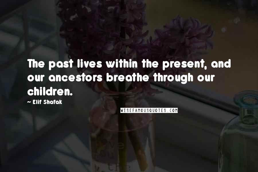 Elif Shafak Quotes: The past lives within the present, and our ancestors breathe through our children.