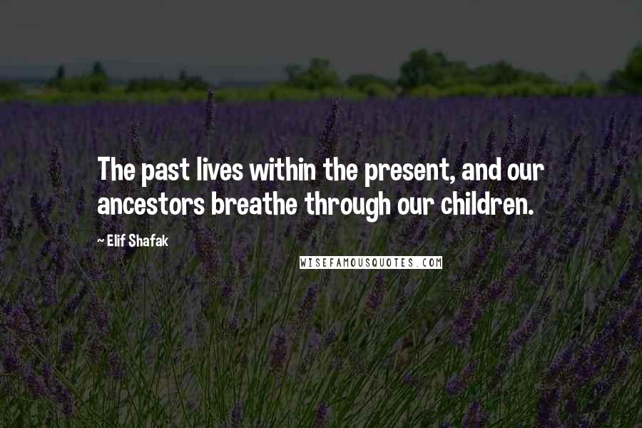 Elif Shafak Quotes: The past lives within the present, and our ancestors breathe through our children.