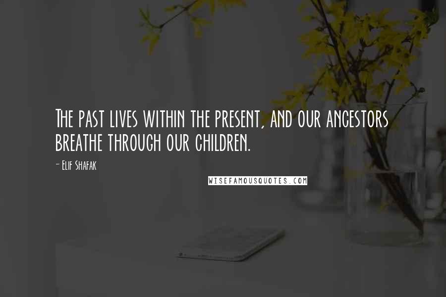 Elif Shafak Quotes: The past lives within the present, and our ancestors breathe through our children.