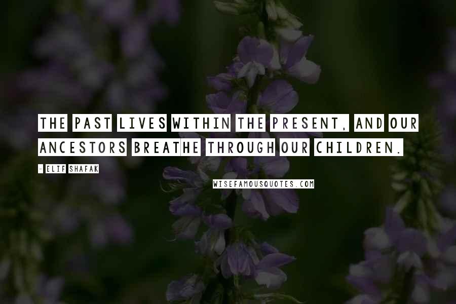 Elif Shafak Quotes: The past lives within the present, and our ancestors breathe through our children.