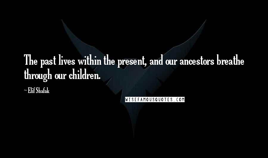 Elif Shafak Quotes: The past lives within the present, and our ancestors breathe through our children.