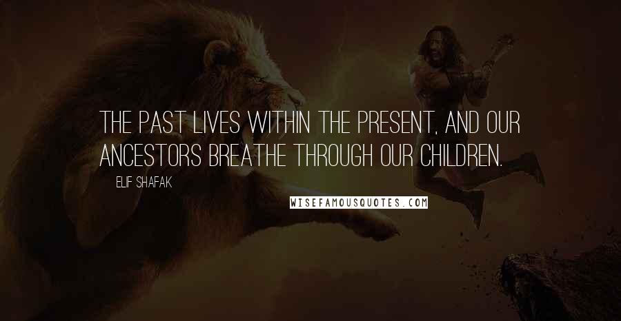 Elif Shafak Quotes: The past lives within the present, and our ancestors breathe through our children.