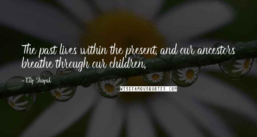 Elif Shafak Quotes: The past lives within the present, and our ancestors breathe through our children.