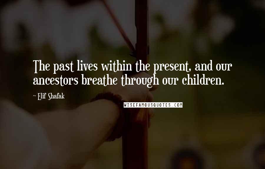 Elif Shafak Quotes: The past lives within the present, and our ancestors breathe through our children.