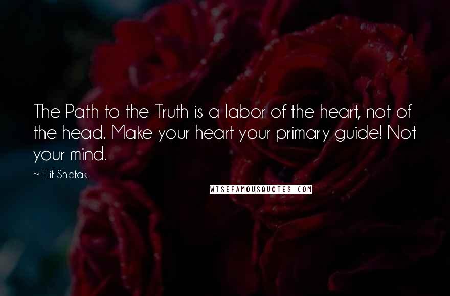 Elif Shafak Quotes: The Path to the Truth is a labor of the heart, not of the head. Make your heart your primary guide! Not your mind.