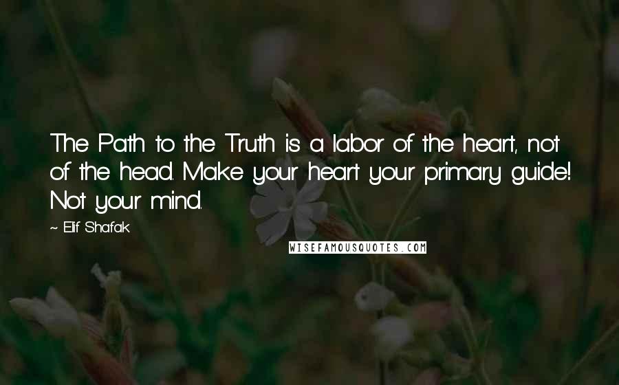 Elif Shafak Quotes: The Path to the Truth is a labor of the heart, not of the head. Make your heart your primary guide! Not your mind.