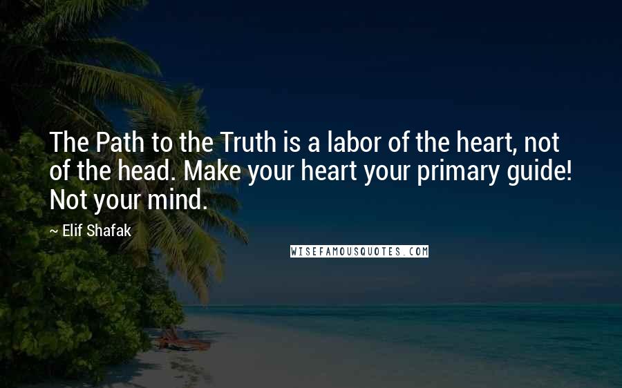 Elif Shafak Quotes: The Path to the Truth is a labor of the heart, not of the head. Make your heart your primary guide! Not your mind.