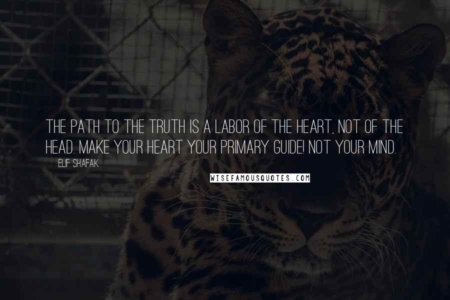 Elif Shafak Quotes: The Path to the Truth is a labor of the heart, not of the head. Make your heart your primary guide! Not your mind.