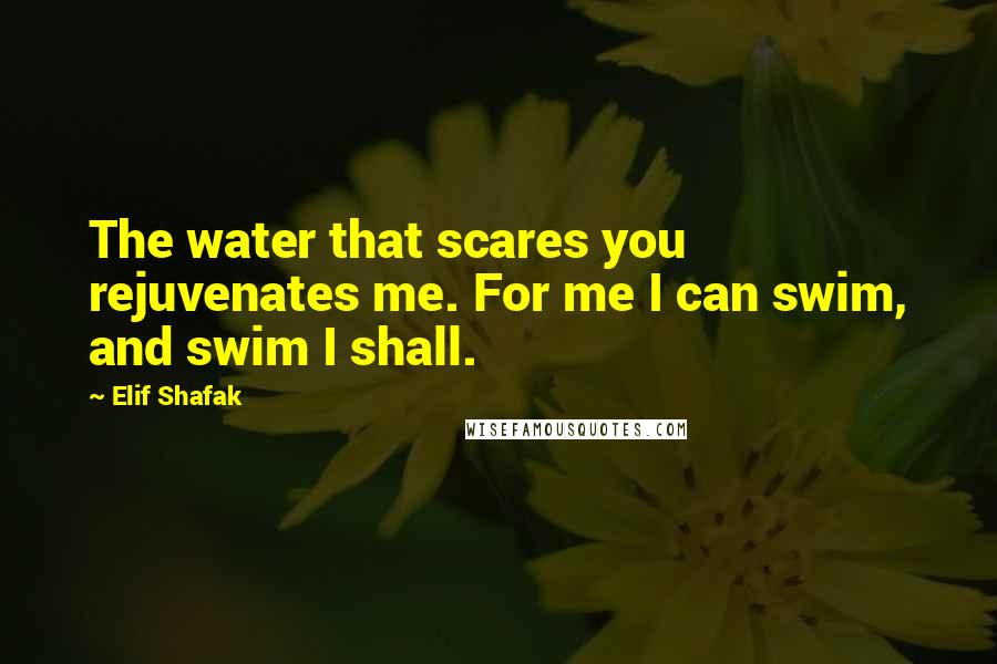 Elif Shafak Quotes: The water that scares you rejuvenates me. For me I can swim, and swim I shall.