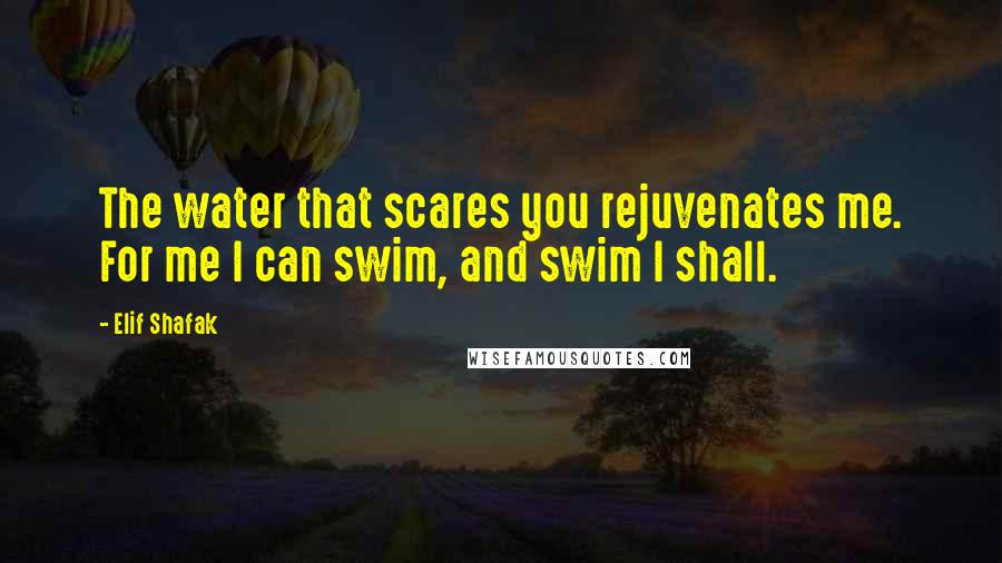 Elif Shafak Quotes: The water that scares you rejuvenates me. For me I can swim, and swim I shall.