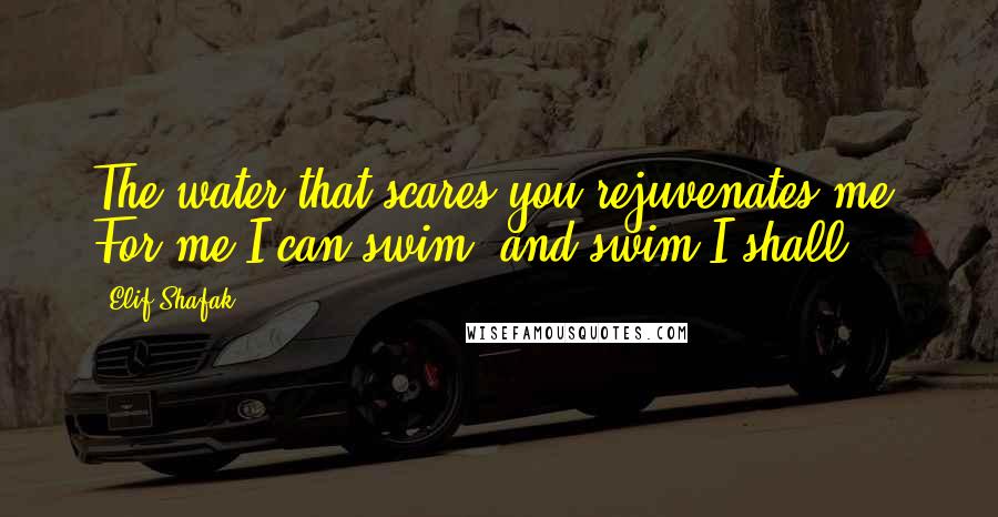 Elif Shafak Quotes: The water that scares you rejuvenates me. For me I can swim, and swim I shall.