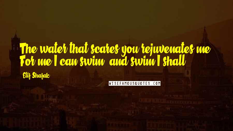 Elif Shafak Quotes: The water that scares you rejuvenates me. For me I can swim, and swim I shall.