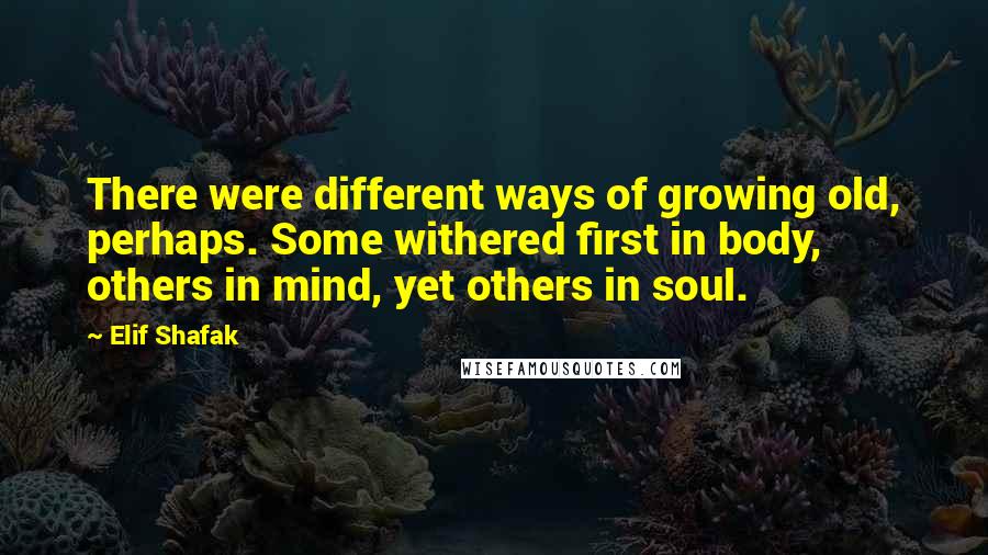 Elif Shafak Quotes: There were different ways of growing old, perhaps. Some withered first in body, others in mind, yet others in soul.