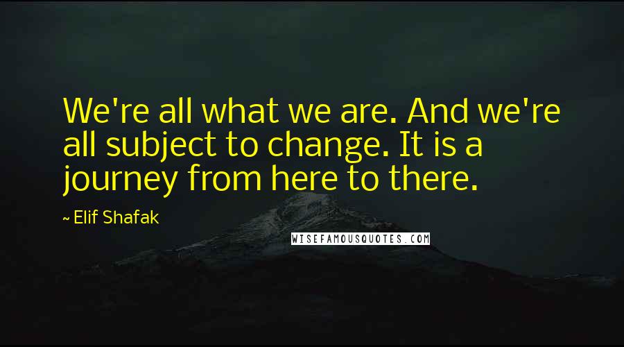 Elif Shafak Quotes: We're all what we are. And we're all subject to change. It is a journey from here to there.