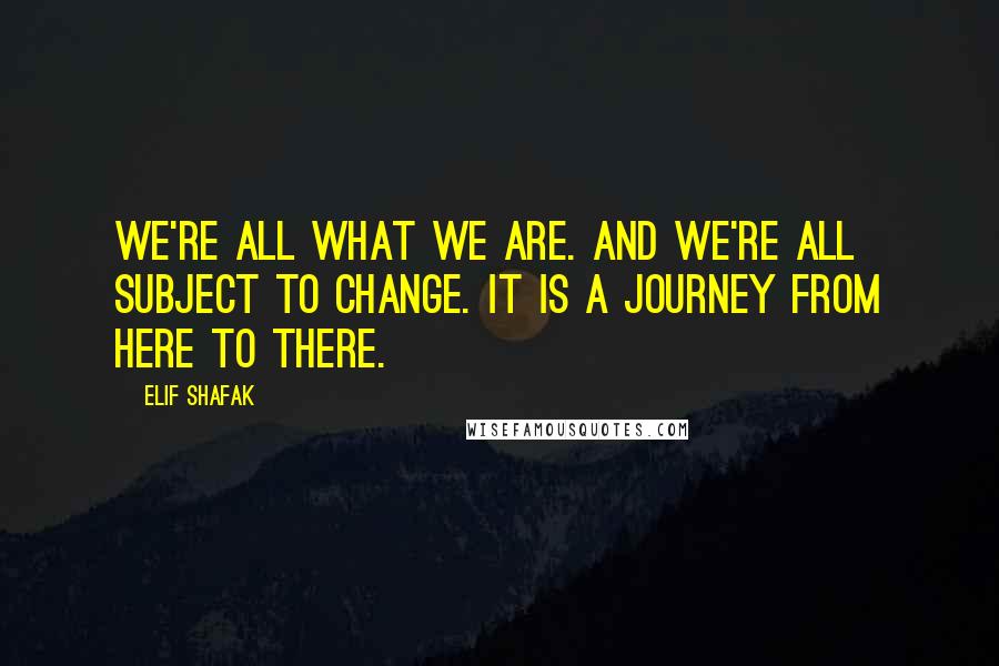 Elif Shafak Quotes: We're all what we are. And we're all subject to change. It is a journey from here to there.