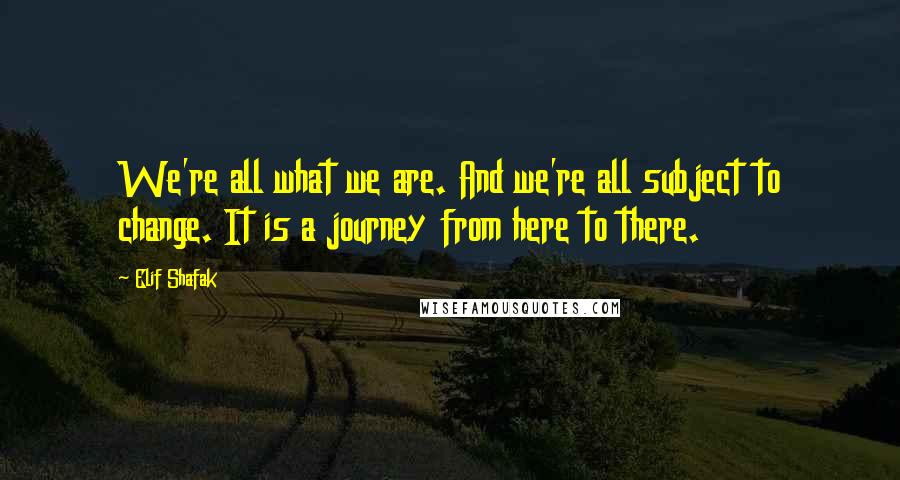Elif Shafak Quotes: We're all what we are. And we're all subject to change. It is a journey from here to there.