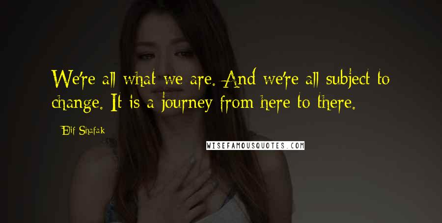 Elif Shafak Quotes: We're all what we are. And we're all subject to change. It is a journey from here to there.