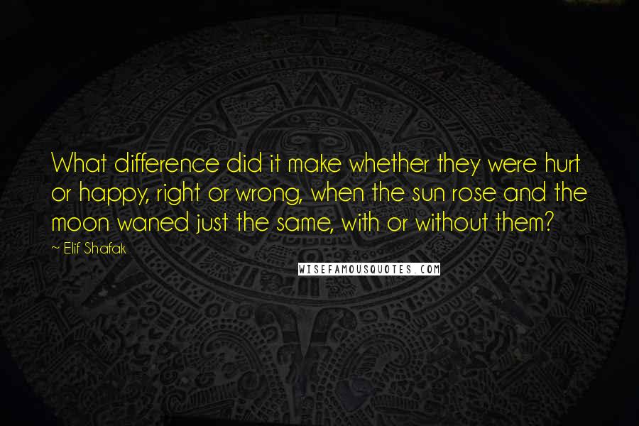 Elif Shafak Quotes: What difference did it make whether they were hurt or happy, right or wrong, when the sun rose and the moon waned just the same, with or without them?