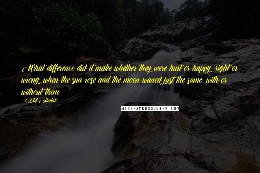 Elif Shafak Quotes: What difference did it make whether they were hurt or happy, right or wrong, when the sun rose and the moon waned just the same, with or without them?