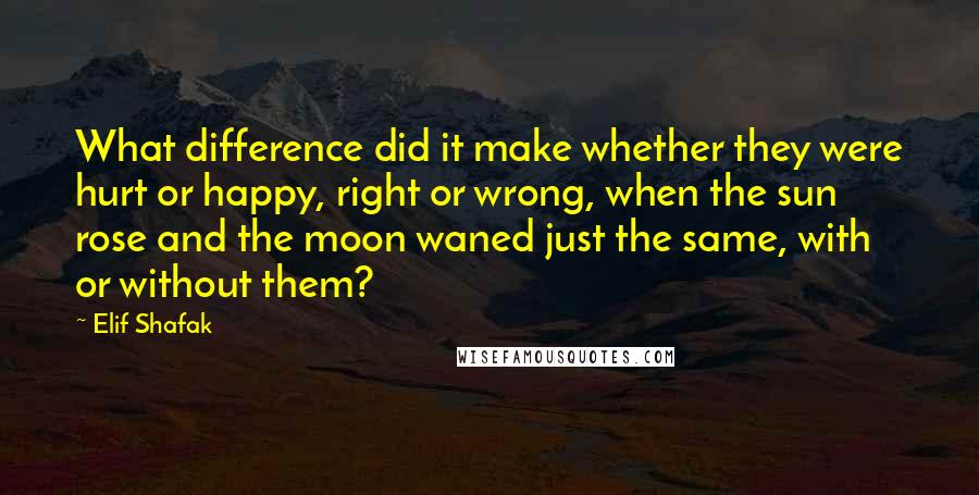 Elif Shafak Quotes: What difference did it make whether they were hurt or happy, right or wrong, when the sun rose and the moon waned just the same, with or without them?